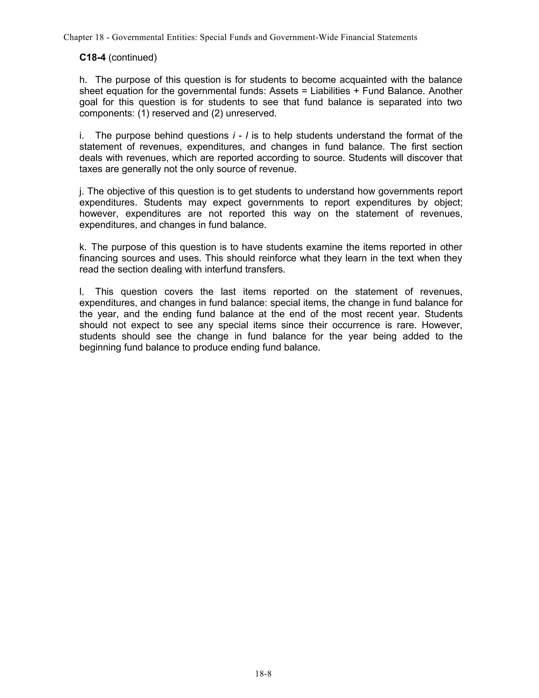 Chapter 18 - Governmental Entities: Special Funds and Government-Wide Financial Statements

C18-4 (continued)
h. The purpose of this question is for students to become acquainted with the balance
sheet equation for the governmental funds: Assets = Liabilities + Fund Balance. Another
goal for this question is for students to see that fund balance is separated into two
components: (1) reserved and (2) unreserved.
i. The purpose behind questions i - l is to help students understand the format of the
statement of revenues, expenditures, and changes in fund balance. The first section
deals with revenues, which are reported according to source. Students will discover that
taxes are generally not the only source of revenue.
j. The objective of this question is to get students to understand how governments report
expenditures. Students may expect governments to report expenditures by object;
however, expenditures are not reported this way on the statement of revenues,
expenditures, and changes in fund balance.
k. The purpose of this question is to have students examine the items reported in other
financing sources and uses. This should reinforce what they learn in the text when they
read the section dealing with interfund transfers.
l. This question covers the last items reported on the statement of revenues,
expenditures, and changes in fund balance: special items, the change in fund balance for
the year, and the ending fund balance at the end of the most recent year. Students
should not expect to see any special items since their occurrence is rare. However,
students should see the change in fund balance for the year being added to the
beginning fund balance to produce ending fund balance.

18-8

 