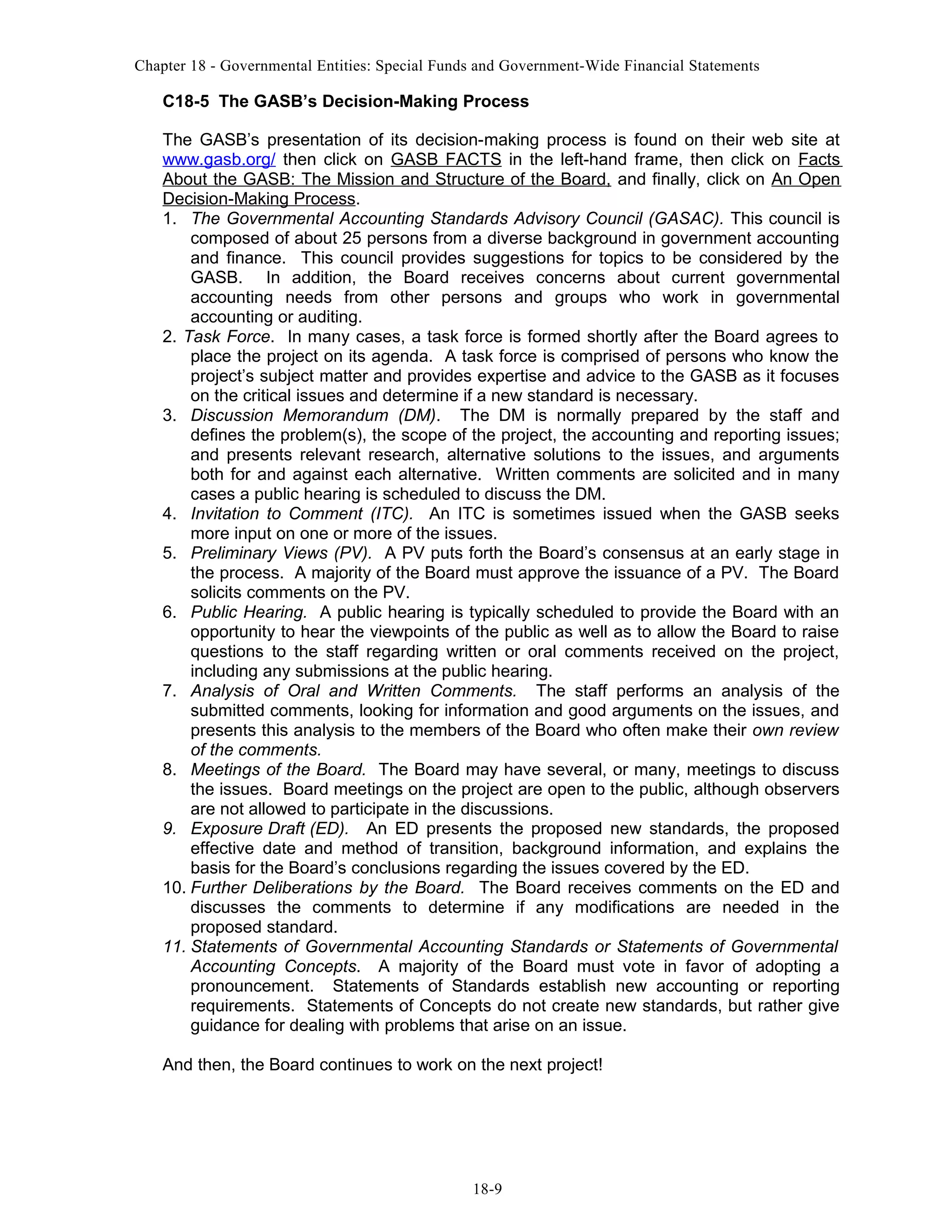 Chapter 18 - Governmental Entities: Special Funds and Government-Wide Financial Statements

C18-5 The GASB’s Decision-Making Process
The GASB’s presentation of its decision-making process is found on their web site at
www.gasb.org/ then click on GASB FACTS in the left-hand frame, then click on Facts
About the GASB: The Mission and Structure of the Board, and finally, click on An Open
Decision-Making Process.
1. The Governmental Accounting Standards Advisory Council (GASAC). This council is
composed of about 25 persons from a diverse background in government accounting
and finance. This council provides suggestions for topics to be considered by the
GASB. In addition, the Board receives concerns about current governmental
accounting needs from other persons and groups who work in governmental
accounting or auditing.
2. Task Force. In many cases, a task force is formed shortly after the Board agrees to
place the project on its agenda. A task force is comprised of persons who know the
project’s subject matter and provides expertise and advice to the GASB as it focuses
on the critical issues and determine if a new standard is necessary.
3. Discussion Memorandum (DM). The DM is normally prepared by the staff and
defines the problem(s), the scope of the project, the accounting and reporting issues;
and presents relevant research, alternative solutions to the issues, and arguments
both for and against each alternative. Written comments are solicited and in many
cases a public hearing is scheduled to discuss the DM.
4. Invitation to Comment (ITC). An ITC is sometimes issued when the GASB seeks
more input on one or more of the issues.
5. Preliminary Views (PV). A PV puts forth the Board’s consensus at an early stage in
the process. A majority of the Board must approve the issuance of a PV. The Board
solicits comments on the PV.
6. Public Hearing. A public hearing is typically scheduled to provide the Board with an
opportunity to hear the viewpoints of the public as well as to allow the Board to raise
questions to the staff regarding written or oral comments received on the project,
including any submissions at the public hearing.
7. Analysis of Oral and Written Comments. The staff performs an analysis of the
submitted comments, looking for information and good arguments on the issues, and
presents this analysis to the members of the Board who often make their own review
of the comments.
8. Meetings of the Board. The Board may have several, or many, meetings to discuss
the issues. Board meetings on the project are open to the public, although observers
are not allowed to participate in the discussions.
9. Exposure Draft (ED). An ED presents the proposed new standards, the proposed
effective date and method of transition, background information, and explains the
basis for the Board’s conclusions regarding the issues covered by the ED.
10. Further Deliberations by the Board. The Board receives comments on the ED and
discusses the comments to determine if any modifications are needed in the
proposed standard.
11. Statements of Governmental Accounting Standards or Statements of Governmental
Accounting Concepts. A majority of the Board must vote in favor of adopting a
pronouncement. Statements of Standards establish new accounting or reporting
requirements. Statements of Concepts do not create new standards, but rather give
guidance for dealing with problems that arise on an issue.
And then, the Board continues to work on the next project!

18-9

 