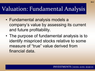 INVESTMENTS | BODIE, KANE, MARCUS
18-2
Valuation: Fundamental Analysis
• Fundamental analysis models a
company’s value by assessing its current
and future profitability.
• The purpose of fundamental analysis is to
identify mispriced stocks relative to some
measure of “true” value derived from
financial data.
 