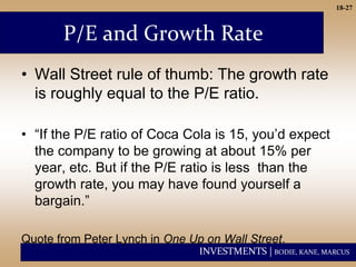 INVESTMENTS | BODIE, KANE, MARCUS
18-27
P/E and Growth Rate
• Wall Street rule of thumb: The growth rate
is roughly equal to the P/E ratio.
• “If the P/E ratio of Coca Cola is 15, you’d expect
the company to be growing at about 15% per
year, etc. But if the P/E ratio is less than the
growth rate, you may have found yourself a
bargain.”
Quote from Peter Lynch in One Up on Wall Street.
 