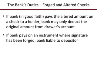 The Bank’s Duties – Forged and Altered Checks
• If bank (in good faith) pays the altered amount on
a check to a holder, bank may only deduct the
original amount from drawer’s account
• If bank pays on an instrument where signature
has been forged, bank liable to depositor

 