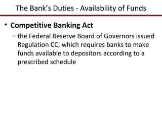 The Bank’s Duties - Availability of Funds
• Competitive Banking Act
– the Federal Reserve Board of Governors issued
Regulation CC, which requires banks to make
funds available to depositors according to a
prescribed schedule

 