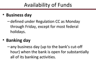 Availability of Funds
• Business day
– defined under Regulation CC as Monday
through Friday, except for most federal
holidays.

• Banking day
– any business day (up to the bank’s cut-off
hour) when the bank is open for substantially
all of its banking activities.

 