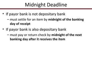Midnight Deadline
• If payor bank is not depositary bank
– must settle for an item by midnight of the banking
day of receipt

• If payor bank is also depositary bank
– must pay or return check by midnight of the next
banking day after it receives the item

 