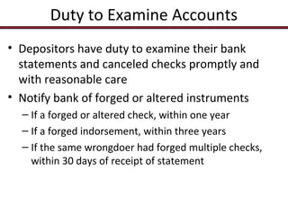 Duty to Examine Accounts
• Depositors have duty to examine their bank
statements and canceled checks promptly and
with reasonable care
• Notify bank of forged or altered instruments
– If a forged or altered check, within one year
– If a forged indorsement, within three years
– If the same wrongdoer had forged multiple checks,
within 30 days of receipt of statement

 