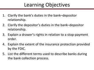 Learning Objectives
1. Clarify the bank’s duties in the bank–depositor
relationship.
2. Clarify the depositor’s duties in the bank–depositor
relationship.
3. Explain a drawer’s rights in relation to a stop-payment
order.
4. Explain the extent of the insurance protection provided
by the FDIC.
5. List the different terms used to describe banks during
the bank collection process.

 