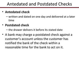 Antedated and Postdated Checks
• Antedated check
– written and dated on one day and delivered at a later
time

• Postdated check
– the drawer delivers it before its stated date

• A bank may charge a postdated check against a
customer’s account unless the customer has
notified the bank of the check within a
reasonable time for the bank to act on it.

 