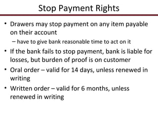 Stop Payment Rights
• Drawers may stop payment on any item payable
on their account
– have to give bank reasonable time to act on it

• If the bank fails to stop payment, bank is liable for
losses, but burden of proof is on customer
• Oral order – valid for 14 days, unless renewed in
writing
• Written order – valid for 6 months, unless
renewed in writing

 