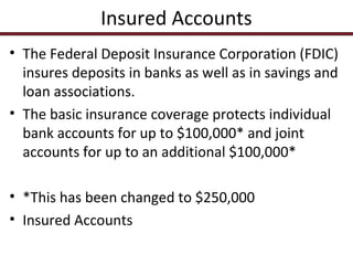 Insured Accounts
• The Federal Deposit Insurance Corporation (FDIC)
insures deposits in banks as well as in savings and
loan associations.
• The basic insurance coverage protects individual
bank accounts for up to $100,000* and joint
accounts for up to an additional $100,000*
• *This has been changed to $250,000
• Insured Accounts

 