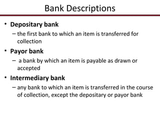 Bank Descriptions
• Depositary bank
– the first bank to which an item is transferred for
collection

• Payor bank
– a bank by which an item is payable as drawn or
accepted

• Intermediary bank
– any bank to which an item is transferred in the course
of collection, except the depositary or payor bank

 