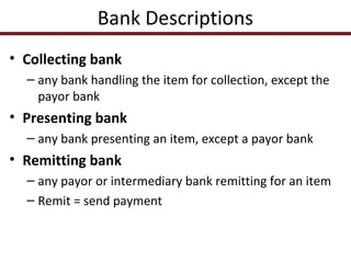 Bank Descriptions
• Collecting bank
– any bank handling the item for collection, except the
payor bank

• Presenting bank
– any bank presenting an item, except a payor bank

• Remitting bank
– any payor or intermediary bank remitting for an item
– Remit = send payment

 