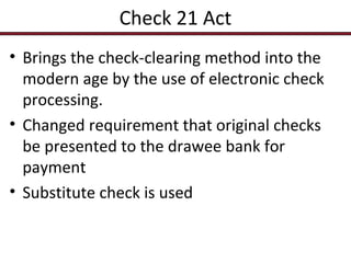 Check 21 Act
• Brings the check-clearing method into the
modern age by the use of electronic check
processing.
• Changed requirement that original checks
be presented to the drawee bank for
payment
• Substitute check is used

 