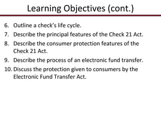 Learning Objectives (cont.)
6. Outline a check’s life cycle.
7. Describe the principal features of the Check 21 Act.
8. Describe the consumer protection features of the
Check 21 Act.
9. Describe the process of an electronic fund transfer.
10. Discuss the protection given to consumers by the
Electronic Fund Transfer Act.

 