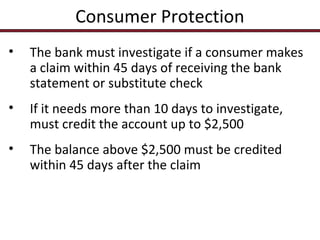 Consumer Protection
•

The bank must investigate if a consumer makes
a claim within 45 days of receiving the bank
statement or substitute check

•

If it needs more than 10 days to investigate,
must credit the account up to $2,500

•

The balance above $2,500 must be credited
within 45 days after the claim

 