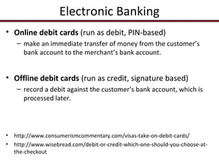 Electronic Banking
• Online debit cards (run as debit, PIN-based)
– make an immediate transfer of money from the customer’s
bank account to the merchant’s bank account.

• Offline debit cards (run as credit, signature based)
– record a debit against the customer’s bank account, which is
processed later.

•
•

http://www.consumerismcommentary.com/visas-take-on-debit-cards/
http://www.wisebread.com/debit-or-credit-which-one-should-you-choose-atthe-checkout

 