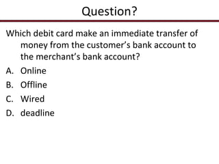 Question?
Which debit card make an immediate transfer of
money from the customer’s bank account to
the merchant’s bank account?
A. Online
B. Offline
C. Wired
D. deadline

 