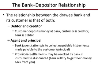 The Bank–Depositor Relationship
• The relationship between the drawee bank and
its customer is that of both:
– Debtor and creditor
• Customer deposits money at bank, customer is creditor,
bank is debtor

– Agent and principal
• Bank (agent) attempts to collect negotiable instruments
made payable to the customer (principal)
• Provisional settlement – may be revoked by bank if
instrument is dishonored (bank will try to get their money
back from you)

 