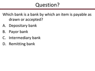 Question?
Which bank is a bank by which an item is payable as
drawn or accepted?
A. Depositary bank
B. Payor bank
C. Intermediary bank
D. Remitting bank

 