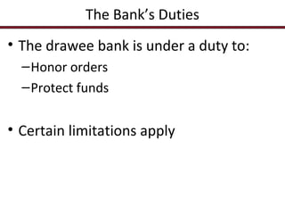 The Bank’s Duties
• The drawee bank is under a duty to:
– Honor orders
– Protect funds

• Certain limitations apply

 