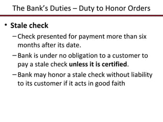 The Bank’s Duties – Duty to Honor Orders
• Stale check
– Check presented for payment more than six
months after its date.
– Bank is under no obligation to a customer to
pay a stale check unless it is certified.
– Bank may honor a stale check without liability
to its customer if it acts in good faith

 