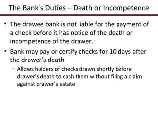 The Bank’s Duties – Death or Incompetence
• The drawee bank is not liable for the payment of
a check before it has notice of the death or
incompetence of the drawer.
• Bank may pay or certify checks for 10 days after
the drawer’s death
– Allows holders of checks drawn shortly before
drawer’s death to cash them without filing a claim
against drawer’s estate

 