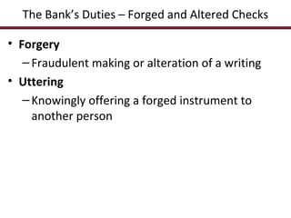 The Bank’s Duties – Forged and Altered Checks
• Forgery
– Fraudulent making or alteration of a writing
• Uttering
– Knowingly offering a forged instrument to
another person

 