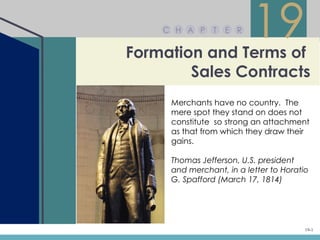 C H A P     T   E R


Formation and Terms of
                          19
        Sales Contracts
     Merchants have no country. The
     mere spot they stand on does not
     constitute so strong an attachment
     as that from which they draw their
     gains.

     Thomas Jefferson, U.S. president
     and merchant, in a letter to Horatio
     G. Spafford (March 17, 1814)




                                        19-1
 