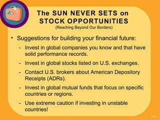 The SUN NEVER SETS on
           STOCK OPPORTUNITIES
                  (Reaching Beyond Our Borders)

• Suggestions for building your financial future:
   - Invest in global companies you know and that have
     solid performance records.
   - Invest in global stocks listed on U.S. exchanges.
   - Contact U.S. brokers about American Depository
     Receipts (ADRs).
   - Invest in global mutual funds that focus on specific
     countries or regions.
   - Use extreme caution if investing in unstable
     countries!
                                                            19-32
 