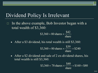 19-9
Dividend Policy Is Irrelevant
 In the above example, Bob Investor began with a
total wealth of $3,360:
share
42
$
shares
80
360
,
3
$ 

240
$
share
39
$
shares
80
360
,
3
$ 


80
$
160
$
share
40
$
shares
78
360
,
3
$ 



 After a $3 dividend, his total wealth is still $3,360:
 After a $2 dividend and sale of 2 ex-dividend shares, his
total wealth is still $3,360:
 