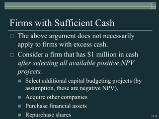 19-18
Firms with Sufficient Cash
 The above argument does not necessarily
apply to firms with excess cash.
 Consider a firm that has $1 million in cash
after selecting all available positive NPV
projects.
 Select additional capital budgeting projects (by
assumption, these are negative NPV).
 Acquire other companies
 Purchase financial assets
 Repurchase shares
 