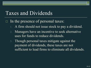 19-19
Taxes and Dividends
 In the presence of personal taxes:
1. A firm should not issue stock to pay a dividend.
2. Managers have an incentive to seek alternative
uses for funds to reduce dividends.
3. Though personal taxes mitigate against the
payment of dividends, these taxes are not
sufficient to lead firms to eliminate all dividends.
 