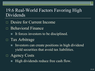19-20
19.6 Real-World Factors Favoring High
Dividends
 Desire for Current Income
 Behavioral Finance
 It forces investors to be disciplined.
 Tax Arbitrage
 Investors can create positions in high dividend
yield securities that avoid tax liabilities.
 Agency Costs
 High dividends reduce free cash flow.
 