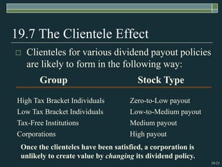 19-21
19.7 The Clientele Effect
 Clienteles for various dividend payout policies
are likely to form in the following way:
Group Stock Type
High Tax Bracket Individuals
Low Tax Bracket Individuals
Tax-Free Institutions
Corporations
Zero-to-Low payout
Low-to-Medium payout
Medium payout
High payout
Once the clienteles have been satisfied, a corporation is
unlikely to create value by changing its dividend policy.
 