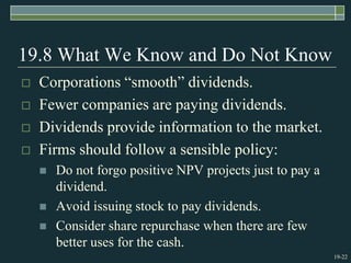 19-22
19.8 What We Know and Do Not Know
 Corporations “smooth” dividends.
 Fewer companies are paying dividends.
 Dividends provide information to the market.
 Firms should follow a sensible policy:
 Do not forgo positive NPV projects just to pay a
dividend.
 Avoid issuing stock to pay dividends.
 Consider share repurchase when there are few
better uses for the cash.
 
