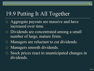 19-23
19.9 Putting It All Together
 Aggregate payouts are massive and have
increased over time.
 Dividends are concentrated among a small
number of large, mature firms.
 Managers are reluctant to cut dividends.
 Managers smooth dividends.
 Stock prices react to unanticipated changes in
dividends.
 