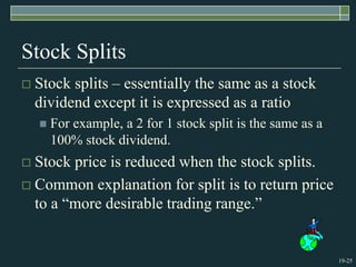 19-25
Stock Splits
 Stock splits – essentially the same as a stock
dividend except it is expressed as a ratio
 For example, a 2 for 1 stock split is the same as a
100% stock dividend.
 Stock price is reduced when the stock splits.
 Common explanation for split is to return price
to a “more desirable trading range.”
 