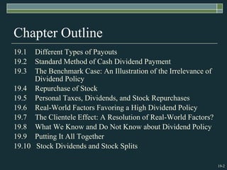19-2
Chapter Outline
19.1 Different Types of Payouts
19.2 Standard Method of Cash Dividend Payment
19.3 The Benchmark Case: An Illustration of the Irrelevance of
Dividend Policy
19.4 Repurchase of Stock
19.5 Personal Taxes, Dividends, and Stock Repurchases
19.6 Real-World Factors Favoring a High Dividend Policy
19.7 The Clientele Effect: A Resolution of Real-World Factors?
19.8 What We Know and Do Not Know about Dividend Policy
19.9 Putting It All Together
19.10 Stock Dividends and Stock Splits
 