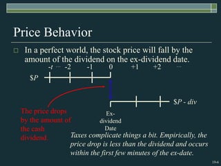19-6
Price Behavior
 In a perfect world, the stock price will fall by the
amount of the dividend on the ex-dividend date.
$P
$P - div
Ex-
dividend
Date
The price drops
by the amount of
the cash
dividend.
-t … -2 -1 0 +1 +2 …
Taxes complicate things a bit. Empirically, the
price drop is less than the dividend and occurs
within the first few minutes of the ex-date.
 