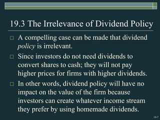 19-7
19.3 The Irrelevance of Dividend Policy
 A compelling case can be made that dividend
policy is irrelevant.
 Since investors do not need dividends to
convert shares to cash; they will not pay
higher prices for firms with higher dividends.
 In other words, dividend policy will have no
impact on the value of the firm because
investors can create whatever income stream
they prefer by using homemade dividends.
 