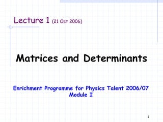 1
Lecture 1 (21 Oct 2006)
Matrices and Determinants
Enrichment Programme for Physics Talent 2006/07
Module I
 