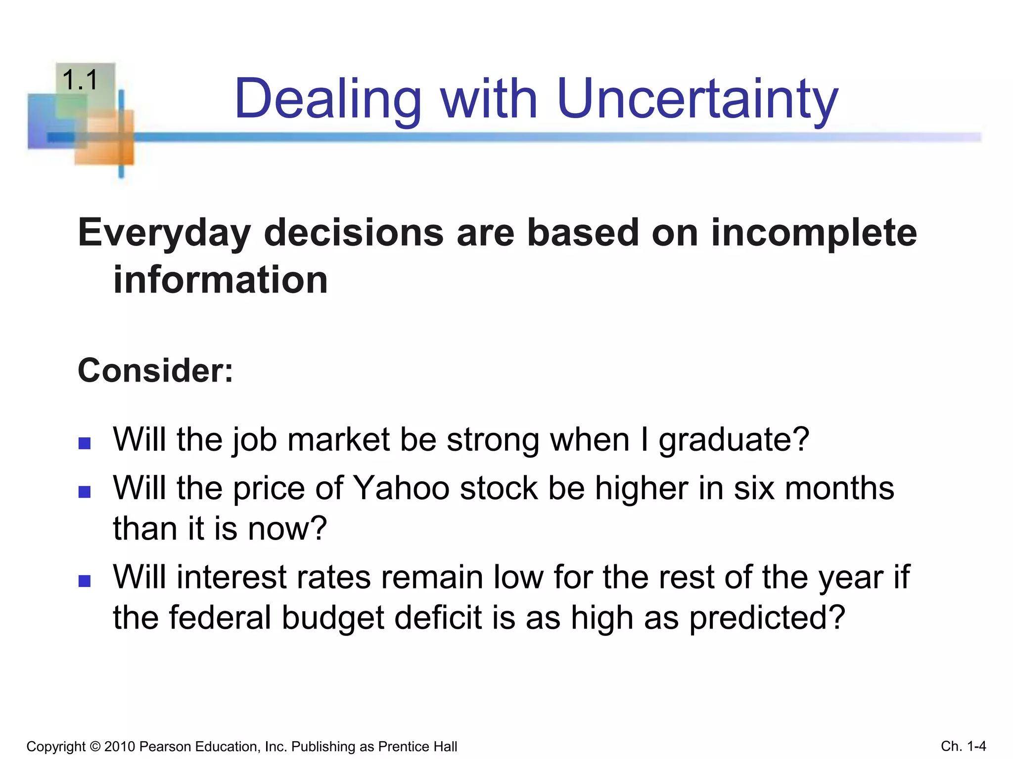 Dealing with Uncertainty
Everyday decisions are based on incomplete
information
Consider:
 Will the job market be strong when I graduate?
 Will the price of Yahoo stock be higher in six months
than it is now?
 Will interest rates remain low for the rest of the year if
the federal budget deficit is as high as predicted?
Copyright © 2010 Pearson Education, Inc. Publishing as Prentice Hall Ch. 1-4
1.1
 