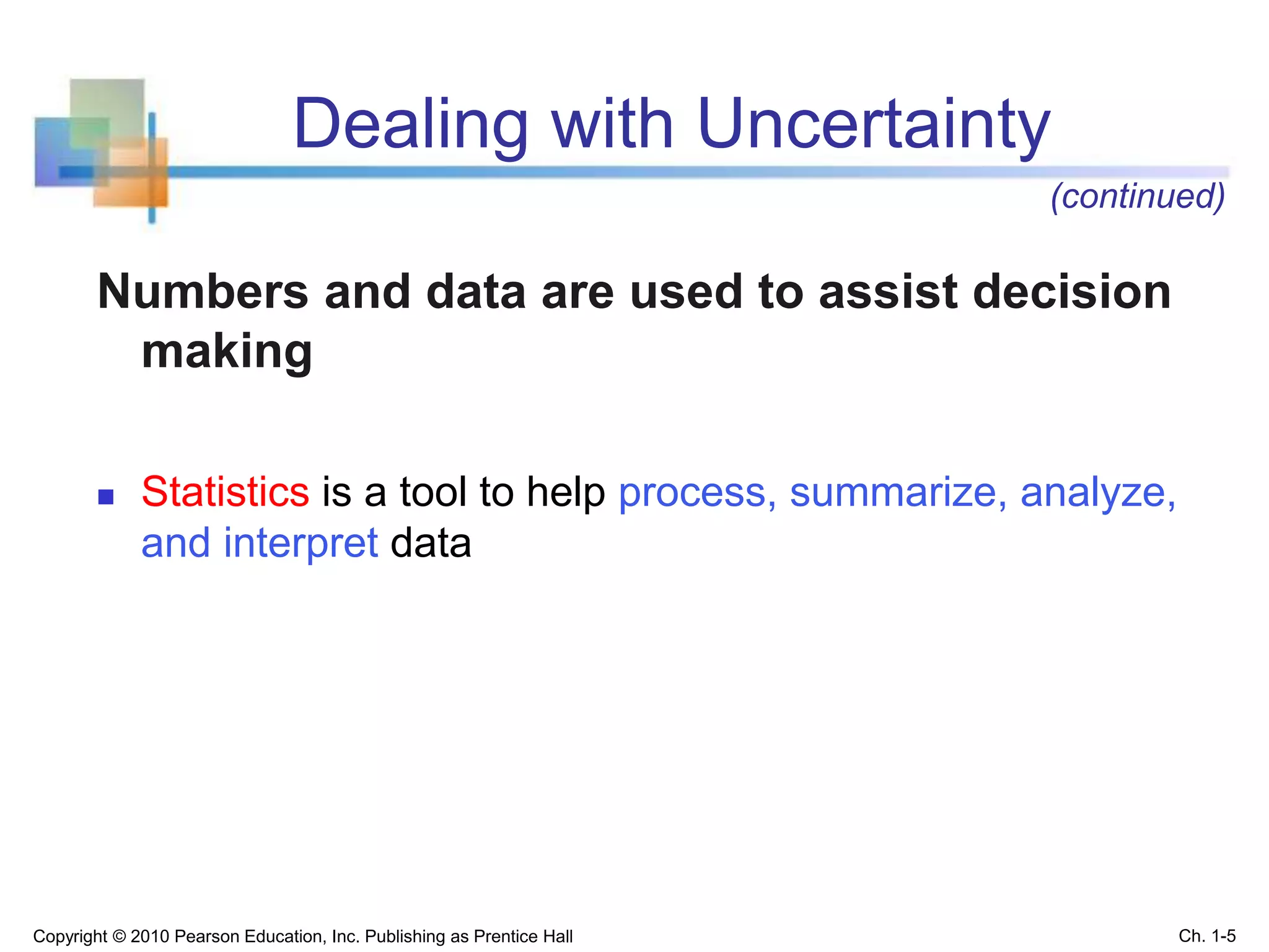 Dealing with Uncertainty
Numbers and data are used to assist decision
making
 Statistics is a tool to help process, summarize, analyze,
and interpret data
Copyright © 2010 Pearson Education, Inc. Publishing as Prentice Hall Ch. 1-5
(continued)
 
