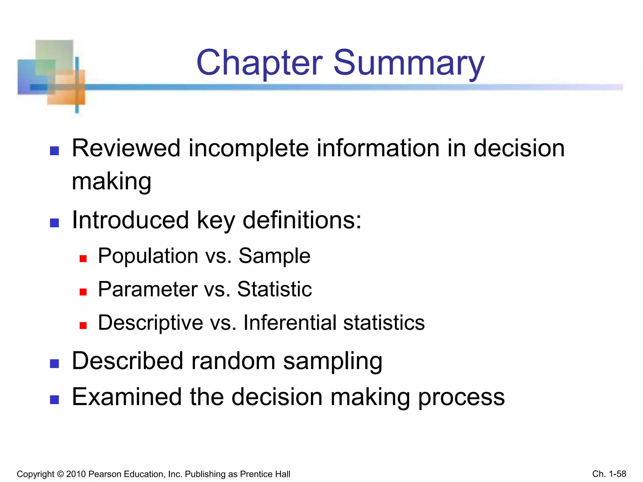 Chapter Summary
 Reviewed incomplete information in decision
making
 Introduced key definitions:
 Population vs. Sample
 Parameter vs. Statistic
 Descriptive vs. Inferential statistics
 Described random sampling
 Examined the decision making process
Copyright © 2010 Pearson Education, Inc. Publishing as Prentice Hall Ch. 1-58
 