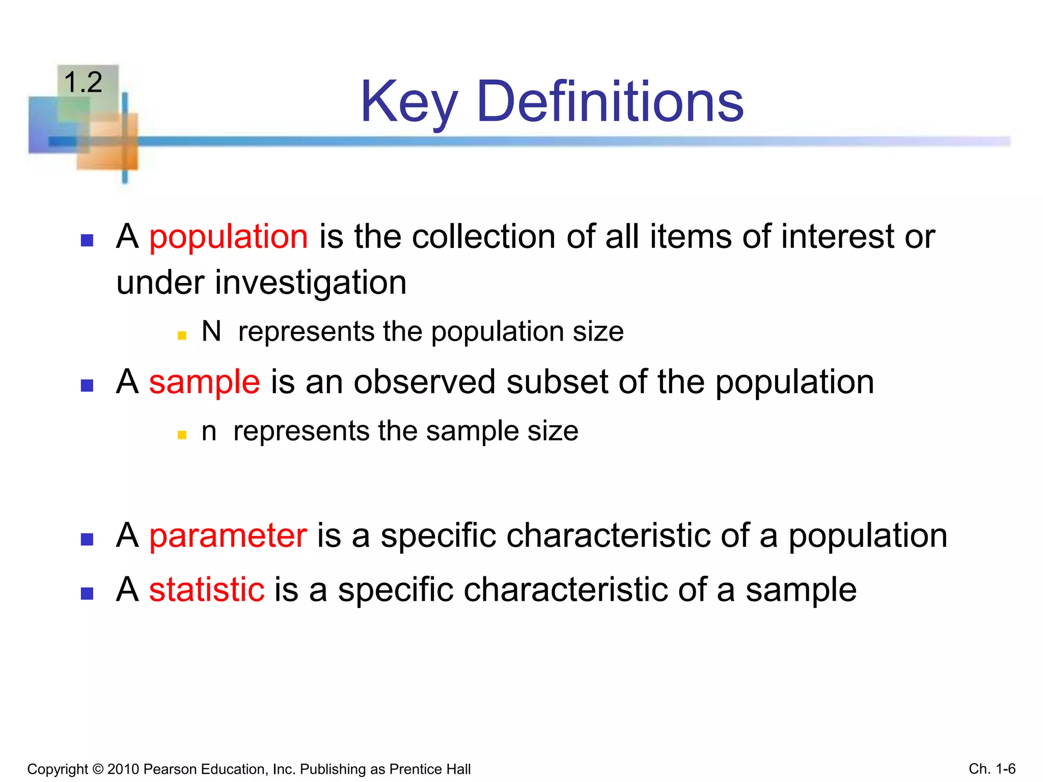 Key Definitions
 A population is the collection of all items of interest or
under investigation
 N represents the population size
 A sample is an observed subset of the population
 n represents the sample size
 A parameter is a specific characteristic of a population
 A statistic is a specific characteristic of a sample
Copyright © 2010 Pearson Education, Inc. Publishing as Prentice Hall Ch. 1-6
1.2
 