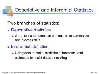 Descriptive and Inferential Statistics
Two branches of statistics:
 Descriptive statistics
 Graphical and numerical procedures to summarize
and process data
 Inferential statistics
 Using data to make predictions, forecasts, and
estimates to assist decision making
Copyright © 2010 Pearson Education, Inc. Publishing as Prentice Hall Ch. 1-10
 