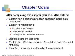 After completing this chapter, you should be able to:
 Explain how decisions are often based on incomplete
information
 Explain key definitions:
 Population vs. Sample
 Parameter vs. Statistic
 Descriptive vs. Inferential Statistics
 Describe random sampling
 Explain the difference between Descriptive and Inferential
statistics
 Identify types of data and levels of measurement
Copyright © 2010 Pearson Education, Inc. Publishing as Prentice Hall Ch. 1-2
Chapter Goals
 