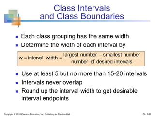 Class Intervals
and Class Boundaries
 Each class grouping has the same width
 Determine the width of each interval by
 Use at least 5 but no more than 15-20 intervals
 Intervals never overlap
 Round up the interval width to get desirable
interval endpoints
intervalsdesiredofnumber
numbersmallestnumberlargest
widthintervalw


Copyright © 2010 Pearson Education, Inc. Publishing as Prentice Hall Ch. 1-31
 