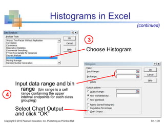 Choose Histogram
3
4
Input data range and bin
range (bin range is a cell
range containing the upper
interval endpoints for each class
grouping)
Select Chart Output
and click “OK”
Histograms in Excel
(continued)
(
Copyright © 2010 Pearson Education, Inc. Publishing as Prentice Hall Ch. 1-38
 