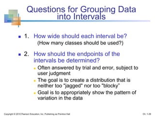 Questions for Grouping Data
into Intervals
 1. How wide should each interval be?
(How many classes should be used?)
 2. How should the endpoints of the
intervals be determined?
 Often answered by trial and error, subject to
user judgment
 The goal is to create a distribution that is
neither too "jagged" nor too "blocky”
 Goal is to appropriately show the pattern of
variation in the data
Copyright © 2010 Pearson Education, Inc. Publishing as Prentice Hall Ch. 1-39
 