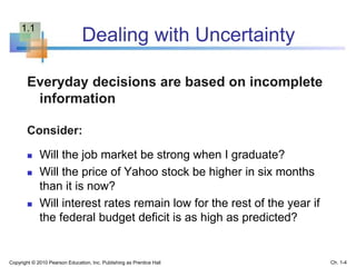 Dealing with Uncertainty
Everyday decisions are based on incomplete
information
Consider:
 Will the job market be strong when I graduate?
 Will the price of Yahoo stock be higher in six months
than it is now?
 Will interest rates remain low for the rest of the year if
the federal budget deficit is as high as predicted?
Copyright © 2010 Pearson Education, Inc. Publishing as Prentice Hall Ch. 1-4
1.1
 